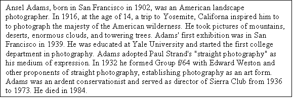 Text Box: Ansel Adams, born in San Francisco in 1902, was an American landscape photographer. In 1916, at the age of 14, a trip to Yosemite, Californa inspired him to to photograph the majesty of the American wilderness. He took pictures of mountains, deserts, enormous clouds, and towering trees. Adams' first exhibition was in San Francisco in 1939. He was educated at Yale University and started the first college department in photography. Adams adopted Paul Strand's "straight photography" as his medium of expression. In 1932 he formed Group f/64 with Edward Weston and other proponents of straight photography, establishing photography as an art form. Adams was an ardent conservationist and served as director of Sierra Club from 1936 to 1973. He died in 1984.